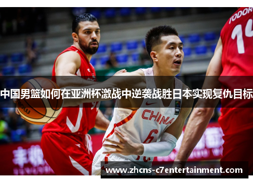 中国男篮如何在亚洲杯激战中逆袭战胜日本实现复仇目标
