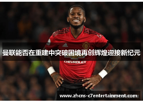 曼联能否在重建中突破困境再创辉煌迎接新纪元