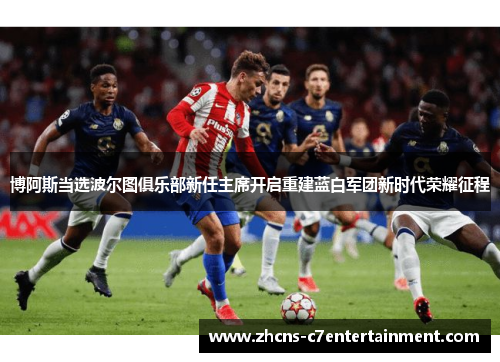 博阿斯当选波尔图俱乐部新任主席开启重建蓝白军团新时代荣耀征程