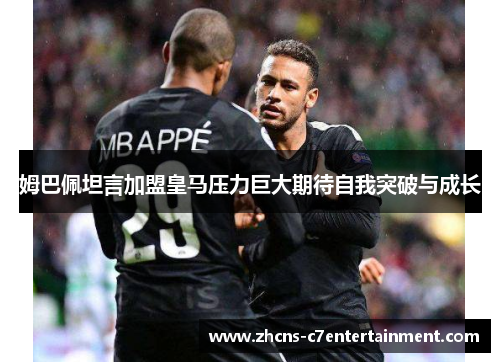 姆巴佩坦言加盟皇马压力巨大期待自我突破与成长
