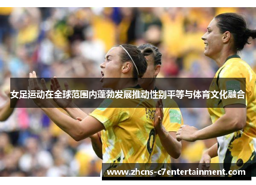 女足运动在全球范围内蓬勃发展推动性别平等与体育文化融合
